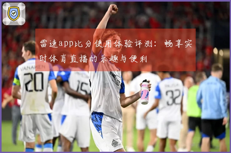 雷速app比分使用体验评测：畅享实时体育直播的乐趣与便利