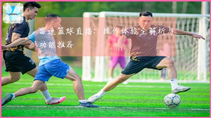雷速篮球直播：操作体验全解析与功能推荐