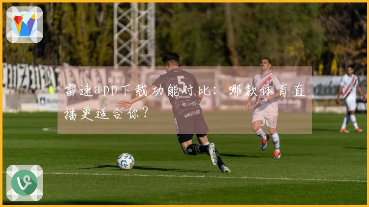 雷速app下载功能对比：哪款体育直播更适合你？